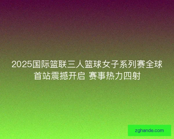 2025国际篮联三人篮球女子系列赛全球首站震撼开启 赛事热力四射