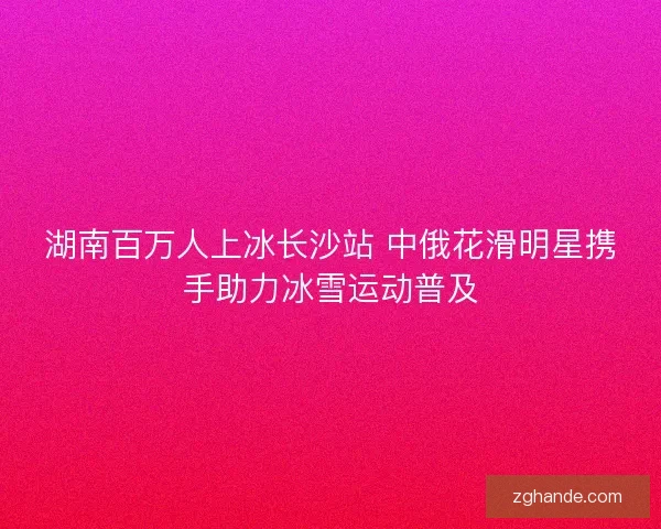 湖南百万人上冰长沙站 中俄花滑明星携手助力冰雪运动普及